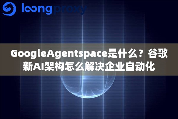 GoogleAgentspace是什么？谷歌新AI架构怎么解决企业自动化