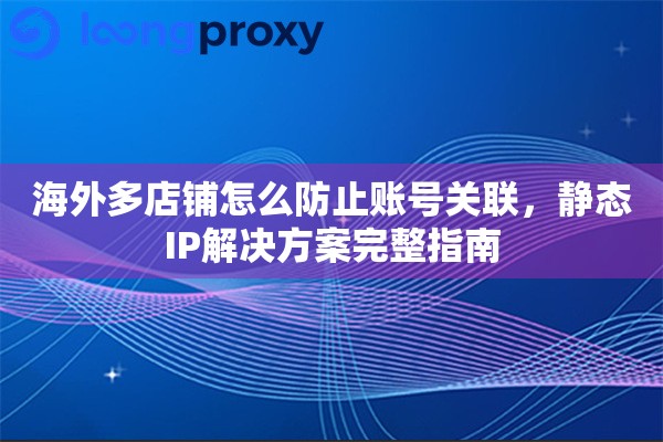 海外多店铺怎么防止账号关联，静态IP解决方案完整指南
