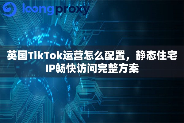 英国TikTok运营怎么配置，静态住宅IP畅快访问完整方案