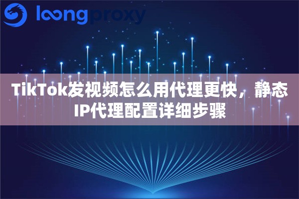 TikTok发视频怎么用代理更快，静态IP代理配置详细步骤