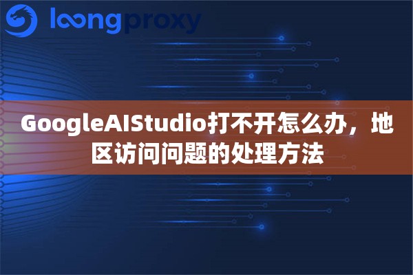 GoogleAIStudio打不开怎么办，地区访问问题的处理方法