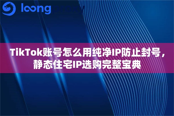 TikTok账号怎么用纯净IP防止封号，静态住宅IP选购完整宝典
