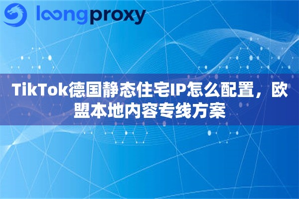TikTok德国静态住宅IP怎么配置，欧盟本地内容专线方案