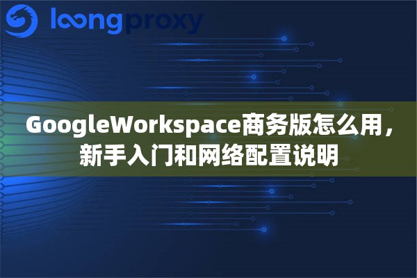 GoogleWorkspace商务版怎么用，新手入门和网络配置说明