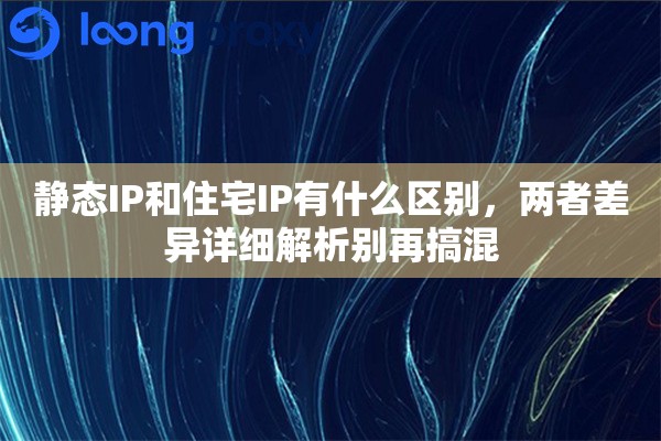 静态IP和住宅IP有什么区别，两者差异详细解析别再搞混