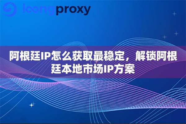 阿根廷IP怎么获取最稳定，解锁阿根廷本地市场IP方案