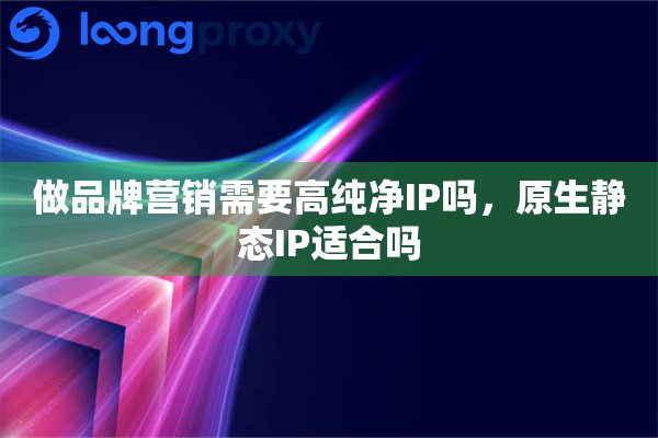 做品牌营销需要高纯净IP吗，原生静态IP适合吗