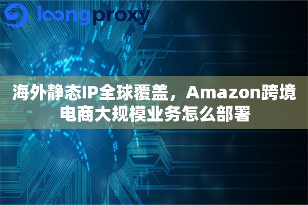 海外静态IP全球覆盖，Amazon跨境电商大规模业务怎么部署