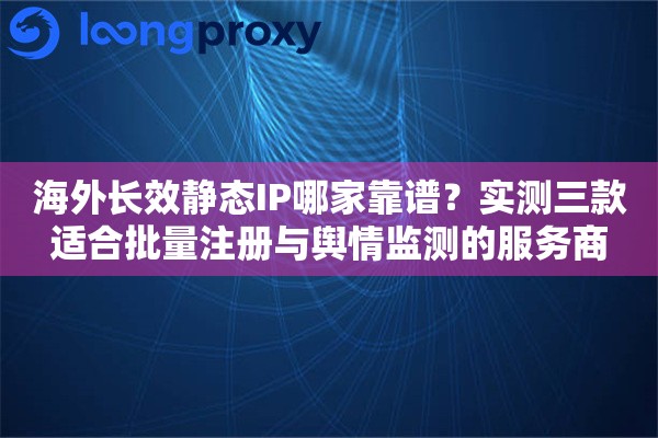 海外长效静态IP哪家靠谱？实测三款适合批量注册与舆情监测的服务商