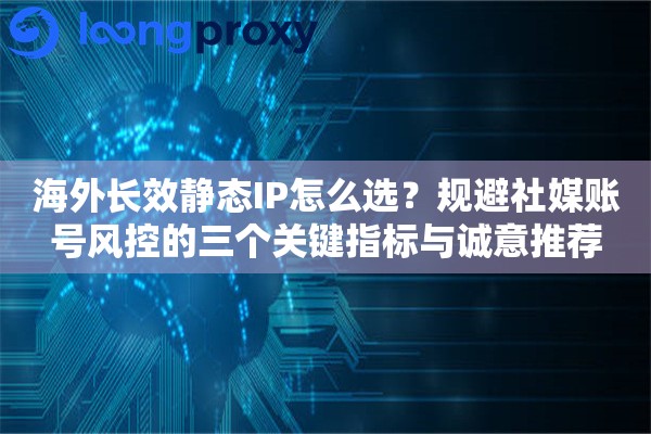 海外长效静态IP怎么选？规避社媒账号风控的三个关键指标与诚意推荐