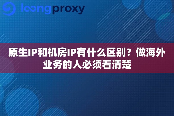 原生IP和机房IP有什么区别?做海外业务的人必须看清楚 原生IP和机房IP有什么区别?做海外业务的人必须看清楚