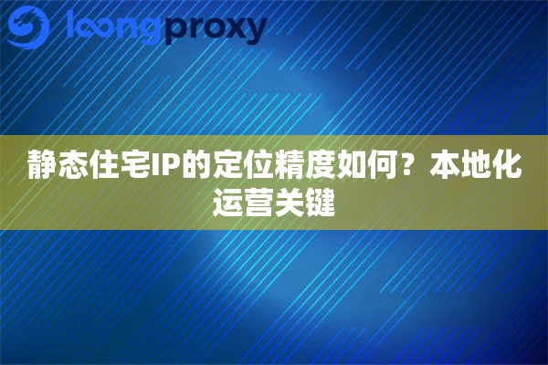 静态住宅IP的定位精度如何？本地化运营关键