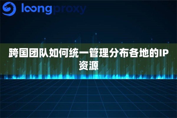 跨国团队如何统一管理分布各地的IP资源