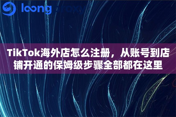 TikTok海外店怎么注册，从账号到店铺开通的保姆级步骤全部都在这里