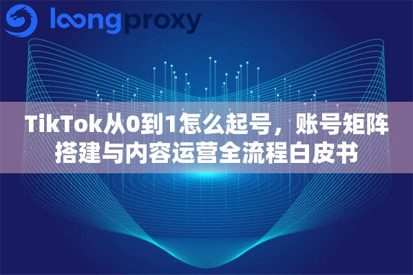 TikTok从0到1怎么起号，账号矩阵搭建与内容运营全流程白皮书