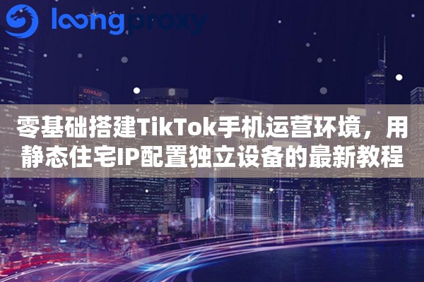 零基础搭建TikTok手机运营环境，用静态住宅IP配置独立设备的最新教程