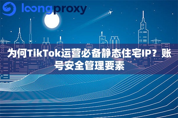 为何TikTok运营必备静态住宅IP？账号安全管理要素