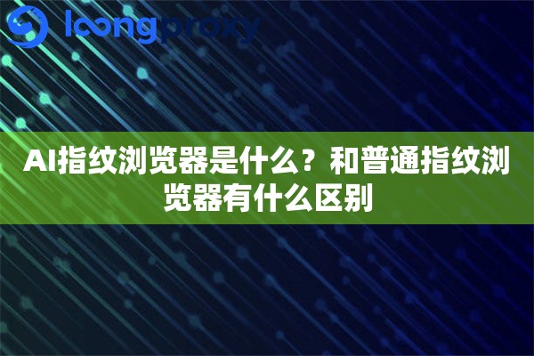 AI指纹浏览器是什么？和普通指纹浏览器有什么区别