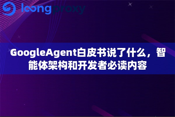 GoogleAgent白皮书说了什么，智能体架构和开发者必读内容