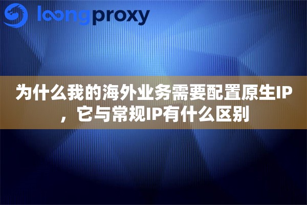 为什么我的海外业务需要配置原生IP，它与常规IP有什么区别