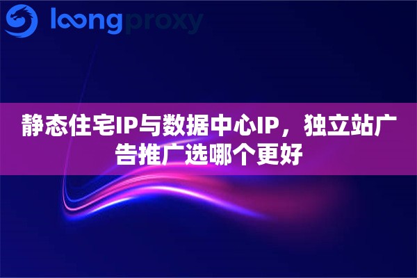 静态住宅IP与数据中心IP，独立站广告推广选哪个更好