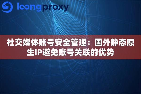 社交媒体账号安全管理：国外静态原生IP避免账号关联的优势