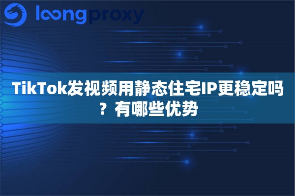TikTok发视频用静态住宅IP更稳定吗？有哪些优势