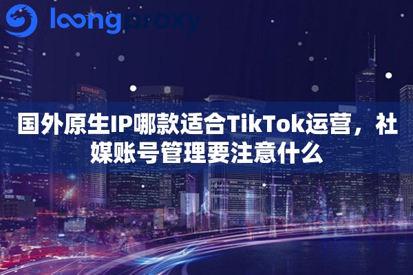 国外原生IP哪款适合TikTok运营，社媒账号管理要注意什么