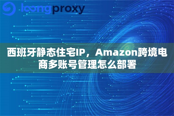 西班牙静态住宅IP，Amazon跨境电商多账号管理怎么部署