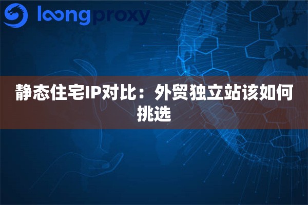 静态住宅IP对比：外贸独立站该如何挑选