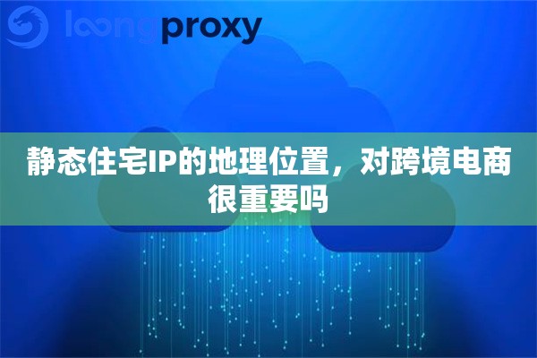 静态住宅IP的地理位置，对跨境电商很重要吗