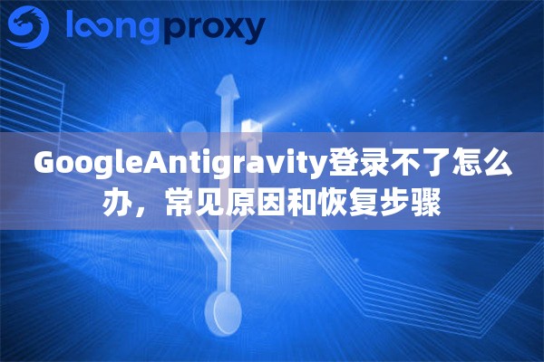 GoogleAntigravity登录不了怎么办，常见原因和恢复步骤