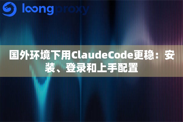 国外环境下用ClaudeCode更稳：安装、登录和上手配置