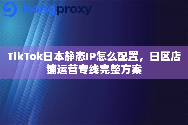 TikTok日本静态IP怎么配置，日区店铺运营专线完整方案