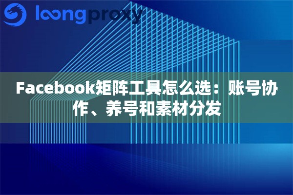 Facebook矩阵工具怎么选：账号协作、养号和素材分发