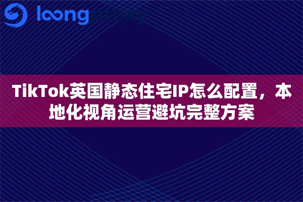 TikTok英国静态住宅IP怎么配置，本地化视角运营避坑完整方案