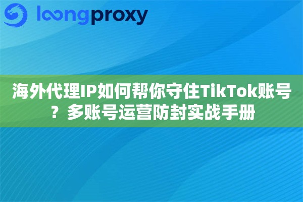 海外代理IP如何帮你守住TikTok账号？多账号运营防封实战手册