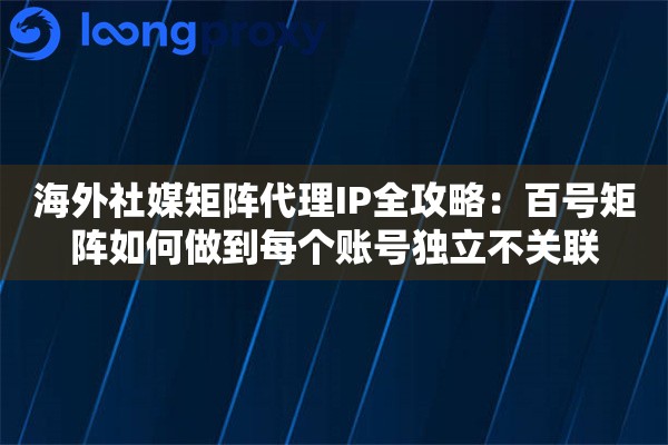 海外社媒矩阵代理IP全攻略：百号矩阵如何做到每个账号独立不关联