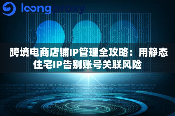  跨境电商店铺IP管理全攻略：用静态住宅IP告别账号关联风险