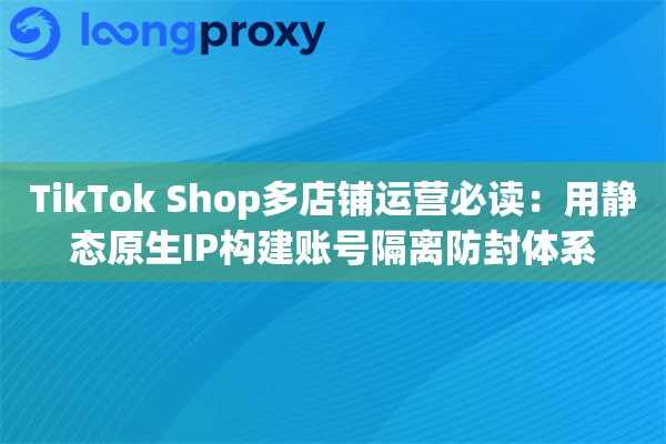 TikTok Shop多店铺运营必读：用静态原生IP构建账号隔离防封体系
