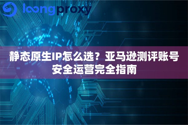 静态原生IP怎么选？亚马逊测评账号安全运营完全指南