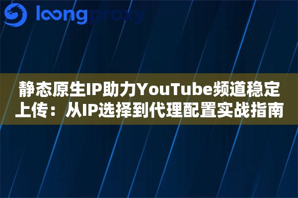 静态原生IP助力YouTube频道稳定上传：从IP选择到代理配置实战指南