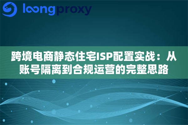 跨境电商静态住宅ISP配置实战：从账号隔离到合规运营的完整思路