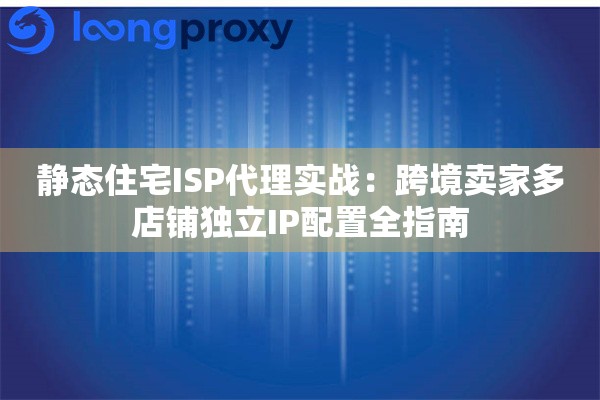 静态住宅ISP代理实战：跨境卖家多店铺独立IP配置全指南