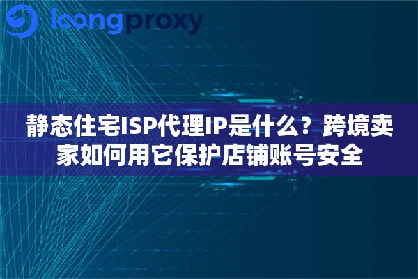 静态住宅ISP代理IP是什么？跨境卖家如何用它保护店铺账号安全