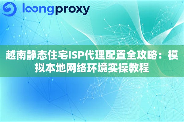 越南静态住宅ISP代理配置全攻略：模拟本地网络环境实操教程