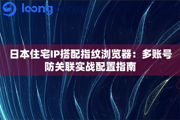日本住宅IP搭配指纹浏览器：多账号防关联实战配置指南