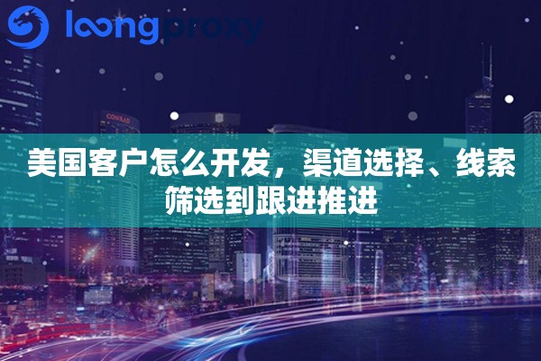 美国客户怎么开发，渠道选择、线索筛选到跟进推进