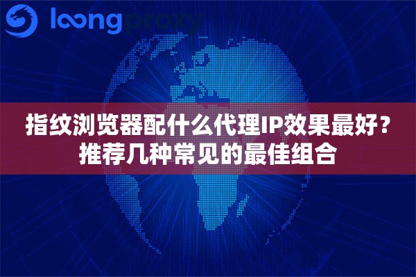 指纹浏览器配什么代理IP效果最好？推荐几种常见的最佳组合