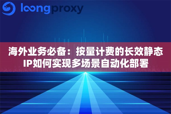 海外业务必备：按量计费的长效静态IP如何实现多场景自动化部署